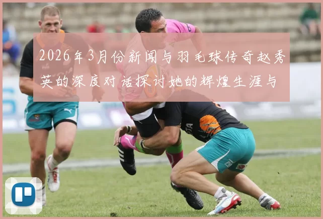 2026年3月份新闻与羽毛球传奇赵秀英的深度对话探讨她的辉煌生涯与心路历程