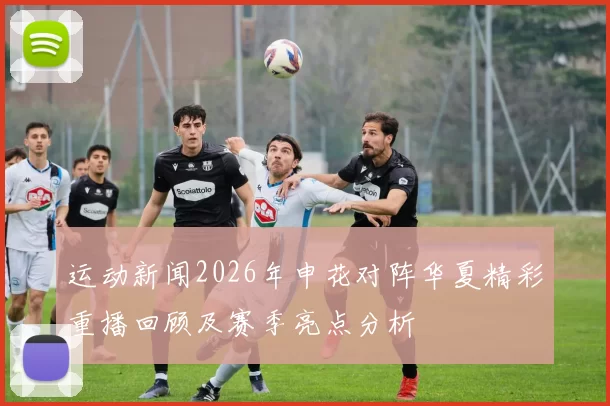 运动新闻2026年申花对阵华夏精彩重播回顾及赛季亮点分析