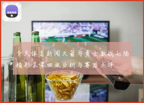 今天体育新闻火箭与勇士激战七场精彩录像回放分析与赛后点评