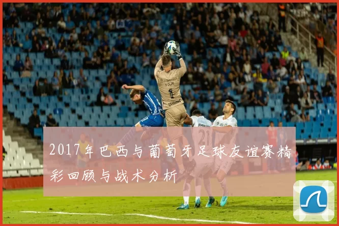 2017年巴西与葡萄牙足球友谊赛精彩回顾与战术分析