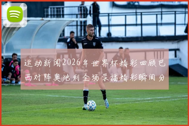 运动新闻2026年世界杯精彩回顾巴西对阵奥地利全场录播精彩瞬间分享