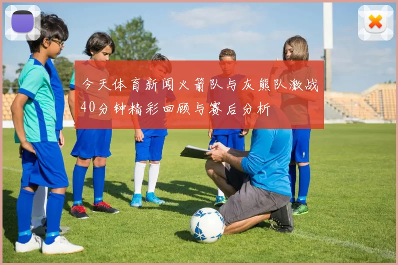 今天体育新闻火箭队与灰熊队激战40分钟精彩回顾与赛后分析