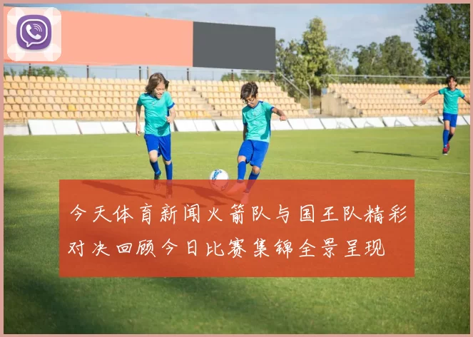 今天体育新闻火箭队与国王队精彩对决回顾今日比赛集锦全景呈现