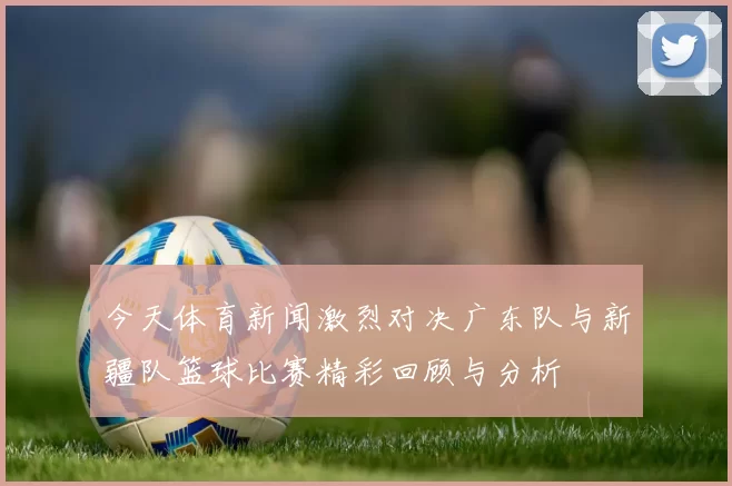 今天体育新闻激烈对决广东队与新疆队篮球比赛精彩回顾与分析